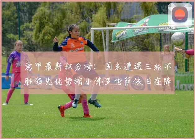 意甲最新积分榜：国米遭遇三轮不胜领先优势缩小佛罗伦萨依旧在降级区边缘挣扎