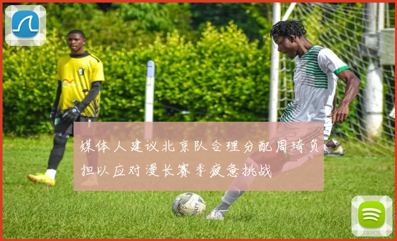 媒体人建议北京队合理分配周琦负担以应对漫长赛季疲惫挑战
