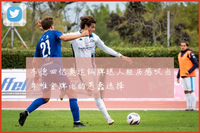 韦德回忆奥运铜牌送人经历感叹当年唯金牌论的愚蠢选择