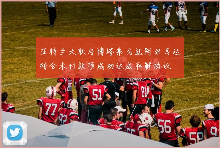 亚特兰大联与博塔弗戈就阿尔马达转会未付款项成功达成和解协议