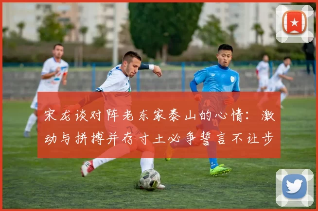 宋龙谈对阵老东家泰山的心情：激动与拼搏并存寸土必争誓言不让步