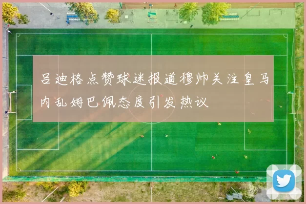 吕迪格点赞球迷报道穆帅关注皇马内乱姆巴佩态度引发热议