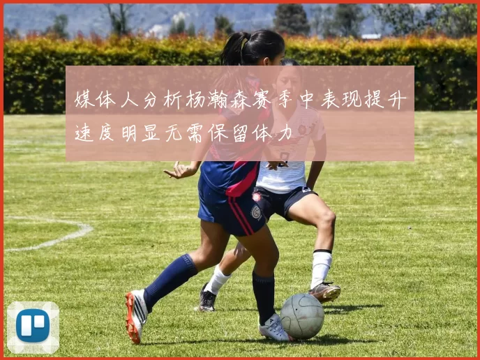 媒体人分析杨瀚森赛季中表现提升速度明显无需保留体力