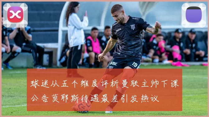 球迷从五个维度评析曼联主帅下课公告莫耶斯待遇最差引发热议