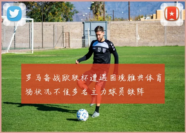 罗马备战欧联杯遭遇困境雅典体育场状况不佳多名主力球员缺阵