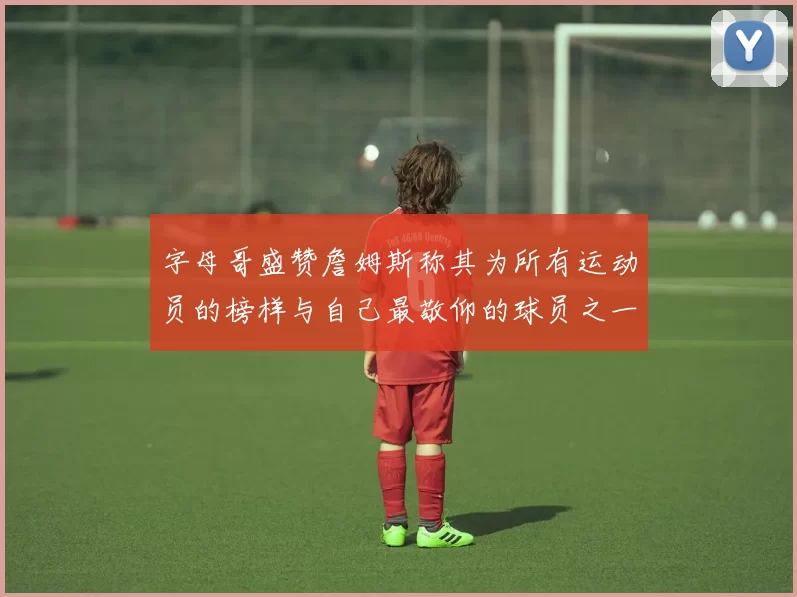字母哥盛赞詹姆斯称其为所有运动员的榜样与自己最敬仰的球员之一