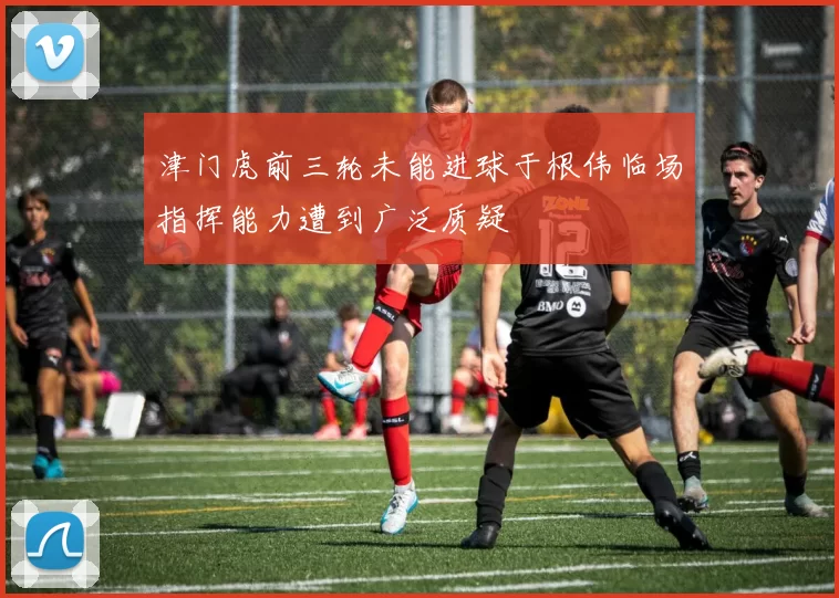 津门虎前三轮未能进球于根伟临场指挥能力遭到广泛质疑