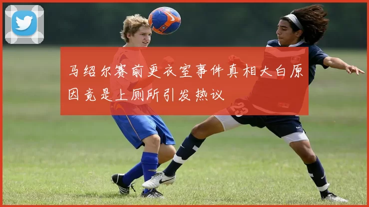 马绍尔赛前更衣室事件真相大白原因竟是上厕所引发热议