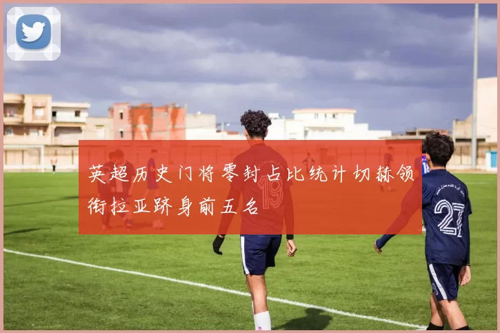英超历史门将零封占比统计切赫领衔拉亚跻身前五名