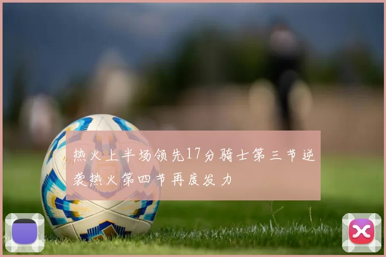 热火上半场领先17分骑士第三节逆袭热火第四节再度发力